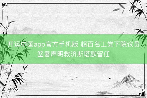 开运中国app官方手机版 超百名工党下院议员签署声明救济斯塔默留任