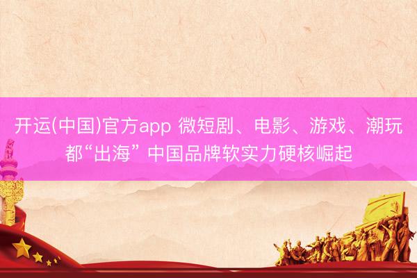 开运(中国)官方app 微短剧、电影、游戏、潮玩都“出海” 中国品牌软实力硬核崛起