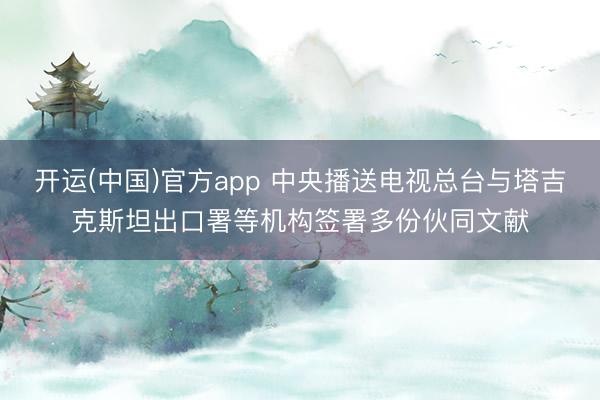 开运(中国)官方app 中央播送电视总台与塔吉克斯坦出口署等机构签署多份伙同文献