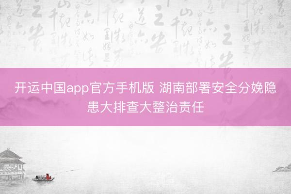 开运中国app官方手机版 湖南部署安全分娩隐患大排查大整治责任