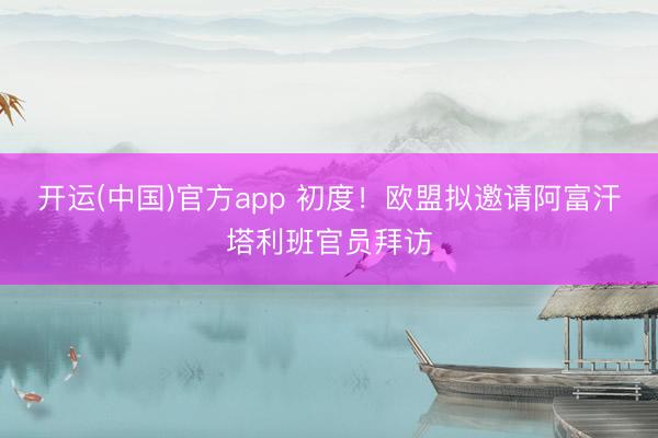 开运(中国)官方app 初度！欧盟拟邀请阿富汗塔利班官员拜访