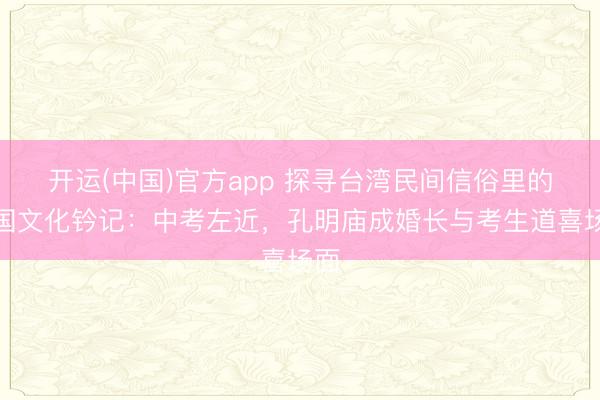 开运(中国)官方app 探寻台湾民间信俗里的三国文化钤记：中考左近，孔明庙成婚长与考生道喜场面