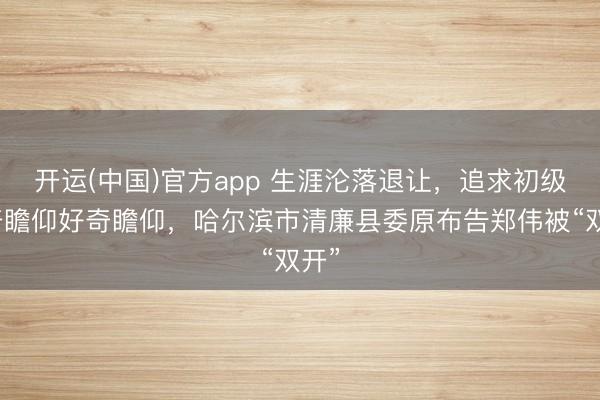 开运(中国)官方app 生涯沦落退让，追求初级好奇瞻仰好奇瞻仰，哈尔滨市清廉县委原布告郑伟被“双开”