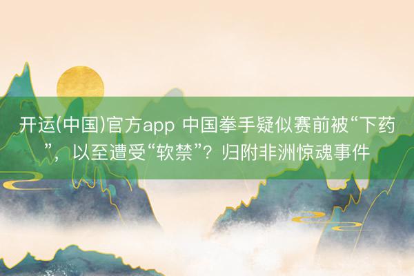 开运(中国)官方app 中国拳手疑似赛前被“下药”，以至遭受“软禁”？归附非洲惊魂事件