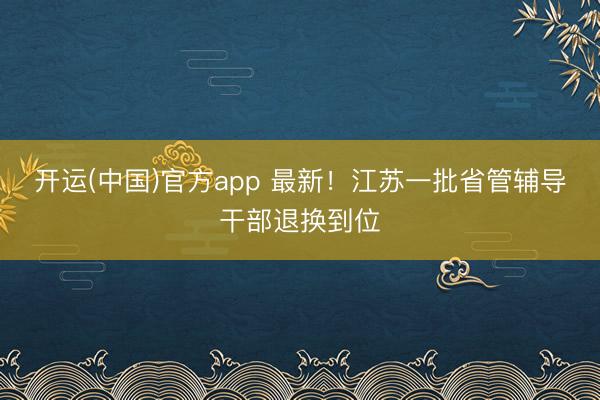 开运(中国)官方app 最新！江苏一批省管辅导干部退换到位