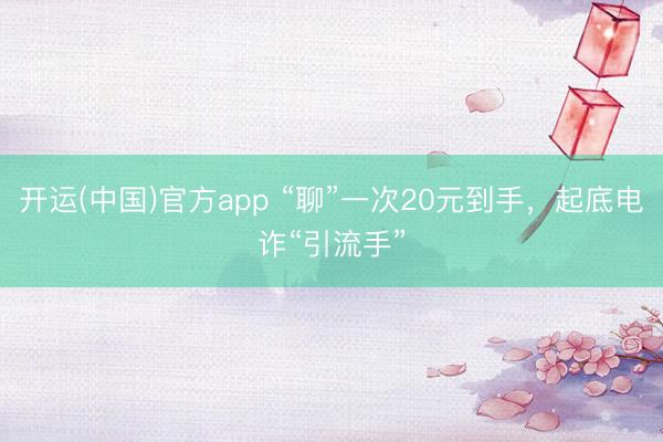开运(中国)官方app “聊”一次20元到手，起底电诈“引流手”