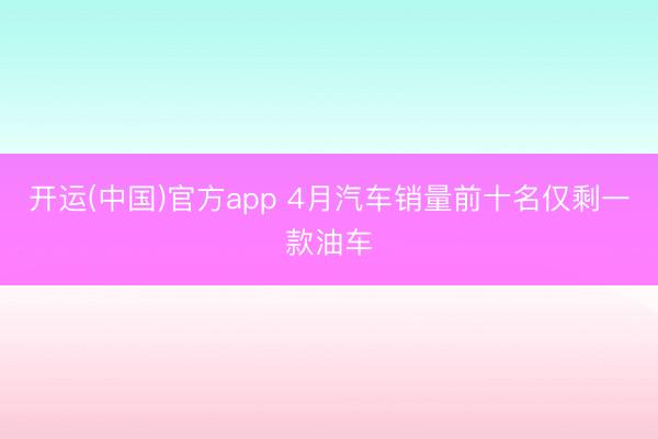 开运(中国)官方app 4月汽车销量前十名仅剩一款油车