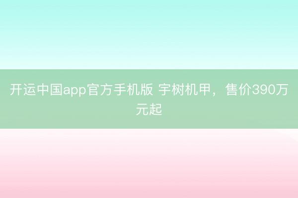 开运中国app官方手机版 宇树机甲，售价390万元起
