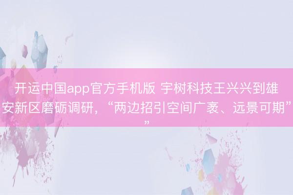 开运中国app官方手机版 宇树科技王兴兴到雄安新区磨砺调研，“两边招引空间广袤、远景可期”