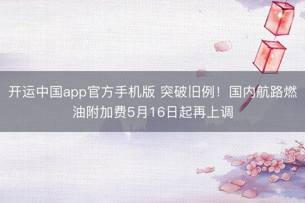 开运中国app官方手机版 突破旧例！国内航路燃油附加费5月16日起再上调