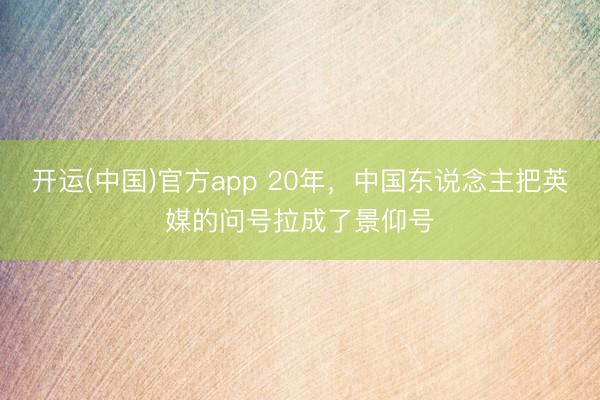 开运(中国)官方app 20年，中国东说念主把英媒的问号拉成了景仰号