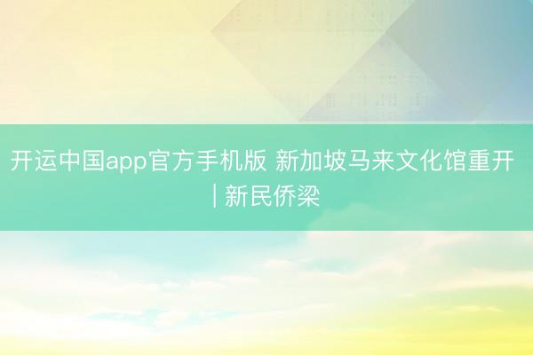 开运中国app官方手机版 新加坡马来文化馆重开 | 新民侨梁