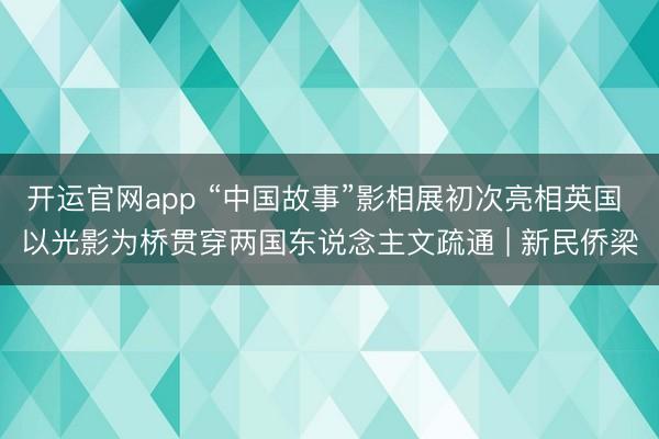 开运官网app “中国故事”影相展初次亮相英国 以光影为桥贯穿两国东说念主文疏通 | 新民侨梁