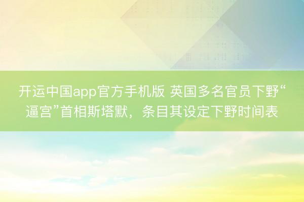 开运中国app官方手机版 英国多名官员下野“逼宫”首相斯塔默，条目其设定下野时间表