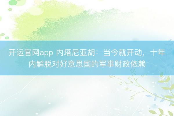 开运官网app 内塔尼亚胡：当今就开动，十年内解脱对好意思国的军事财政依赖