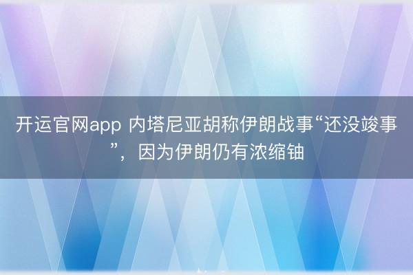 开运官网app 内塔尼亚胡称伊朗战事“还没竣事”，因为伊朗仍有浓缩铀