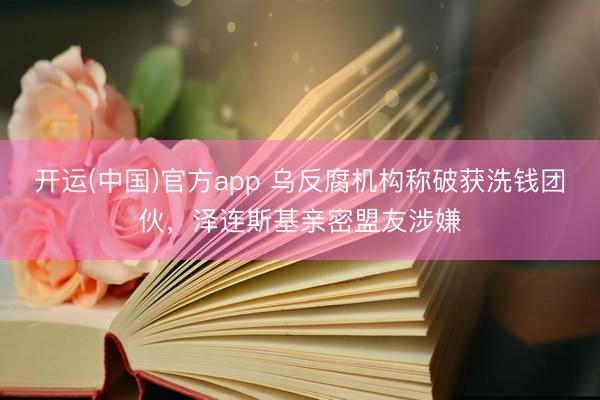 开运(中国)官方app 乌反腐机构称破获洗钱团伙，泽连斯基亲密盟友涉嫌
