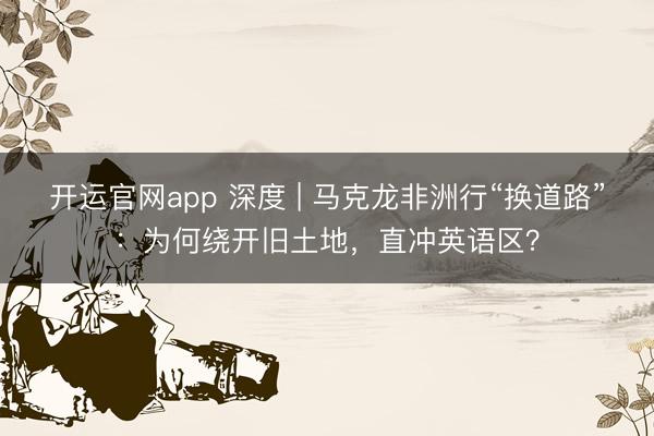 开运官网app 深度 | 马克龙非洲行“换道路”：为何绕开旧土地，直冲英语区？