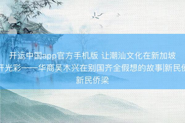 开运中国app官方手机版 让潮汕文化在新加坡洞开光彩——华商吴木兴在别国齐全假想的故事|新民侨梁