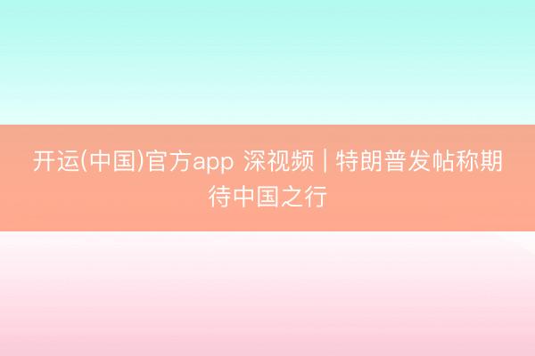 开运(中国)官方app 深视频 | 特朗普发帖称期待中国之行