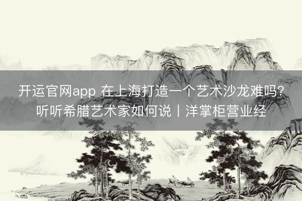 开运官网app 在上海打造一个艺术沙龙难吗？听听希腊艺术家如何说丨洋掌柜营业经