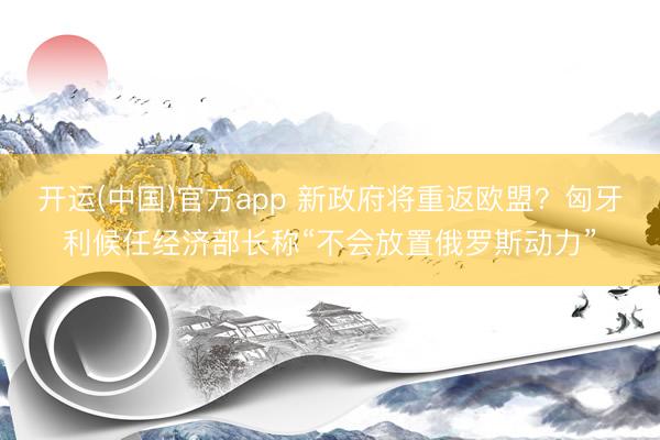 开运(中国)官方app 新政府将重返欧盟？匈牙利候任经济部长称“不会放置俄罗斯动力”