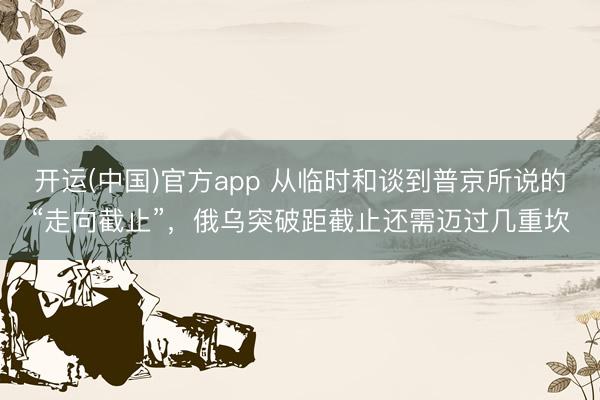开运(中国)官方app 从临时和谈到普京所说的“走向截止”，俄乌突破距截止还需迈过几重坎