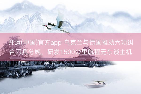 开运(中国)官方app 乌克兰与德国推动六项纠合刀兵分娩，研发1500公里航程无东谈主机
