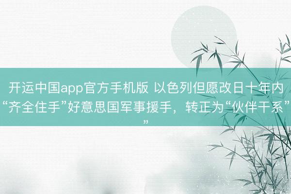 开运中国app官方手机版 以色列但愿改日十年内“齐全住手”好意思国军事援手，转正为“伙伴干系”