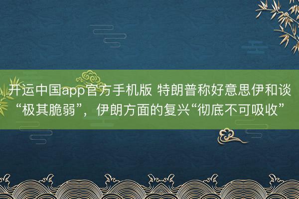 开运中国app官方手机版 特朗普称好意思伊和谈“极其脆弱”，伊朗方面的复兴“彻底不可吸收”