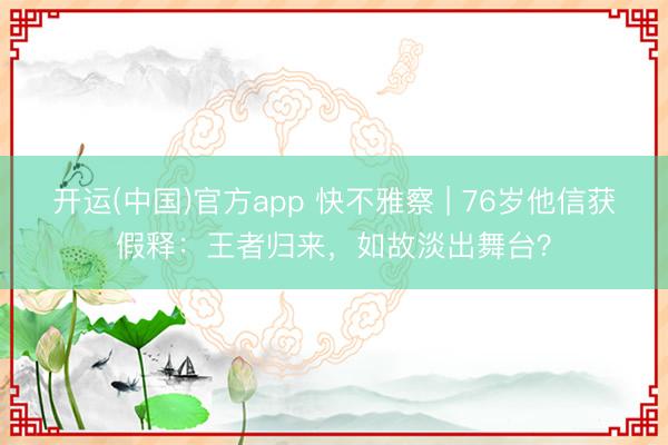 开运(中国)官方app 快不雅察 | 76岁他信获假释：王者归来，如故淡出舞台？