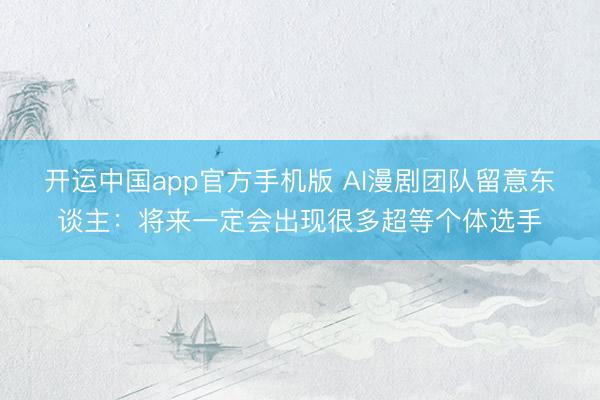 开运中国app官方手机版 AI漫剧团队留意东谈主：将来一定会出现很多超等个体选手