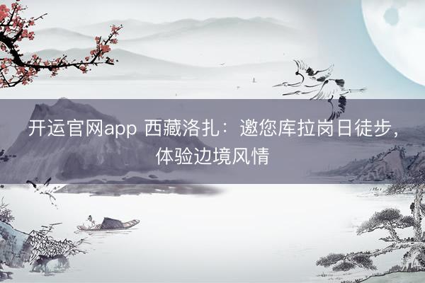 开运官网app 西藏洛扎：邀您库拉岗日徒步，体验边境风情