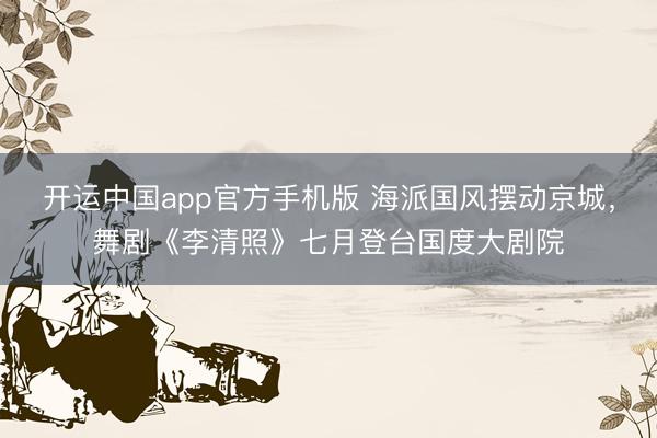 开运中国app官方手机版 海派国风摆动京城，舞剧《李清照》七月登台国度大剧院
