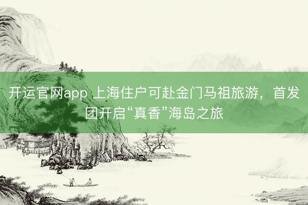 开运官网app 上海住户可赴金门马祖旅游，首发团开启“真香”海岛之旅