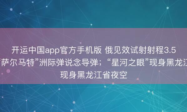 开运中国app官方手机版 俄见效试射射程3.5万公里“萨尔马特”洲际弹说念导弹；“星河之眼”现身黑龙江省夜空