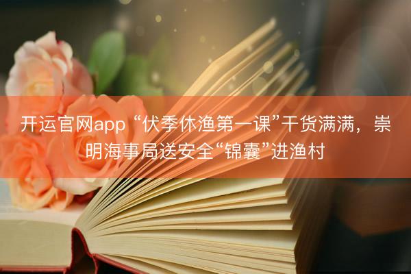 开运官网app “伏季休渔第一课”干货满满，崇明海事局送安全“锦囊”进渔村