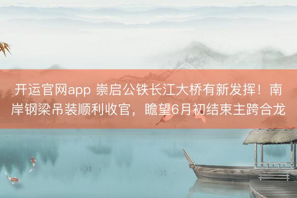 开运官网app 崇启公铁长江大桥有新发挥！南岸钢梁吊装顺利收官，瞻望6月初结束主跨合龙