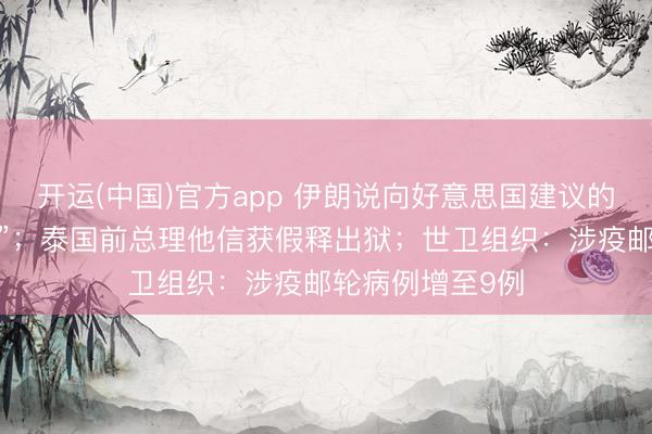 开运(中国)官方app 伊朗说向好意思国建议的提议“并不外分”；泰国前总理他信获假释出狱；世卫组织：涉疫邮轮病例增至9例
