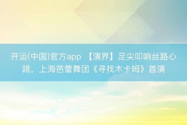 开运(中国)官方app 【演界】足尖叩响丝路心跳，上海芭蕾舞团《寻找木卡姆》首演