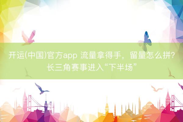 开运(中国)官方app 流量拿得手，留量怎么拼？长三角赛事进入“下半场”