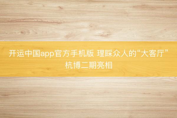 开运中国app官方手机版 理睬众人的“大客厅”杭博二期亮相