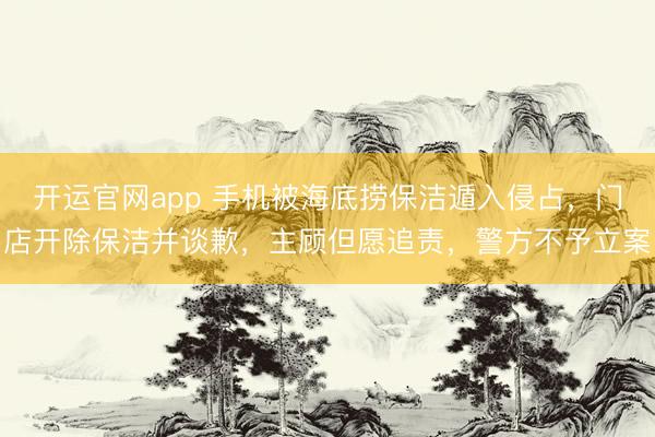 开运官网app 手机被海底捞保洁遁入侵占，门店开除保洁并谈歉，主顾但愿追责，警方不予立案