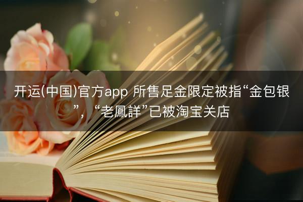 开运(中国)官方app 所售足金限定被指“金包银”，“老鳳詳”已被淘宝关店