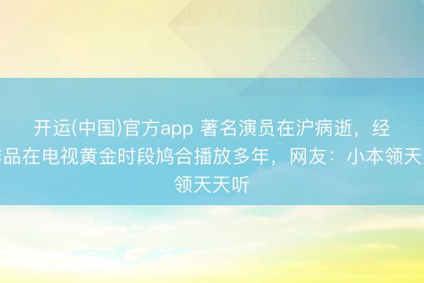 开运(中国)官方app 著名演员在沪病逝，经典作品在电视黄金时段鸠合播放多年，网友：小本领天天听
