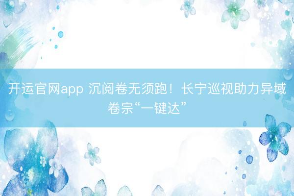 开运官网app 沉阅卷无须跑！长宁巡视助力异域卷宗“一键达”