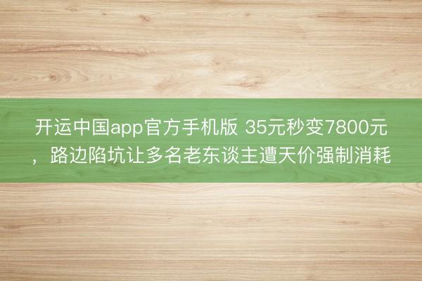 开运中国app官方手机版 35元秒变7800元，路边陷坑让多名老东谈主遭天价强制消耗