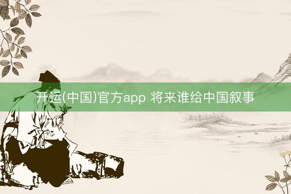 开运(中国)官方app 将来谁给中国叙事