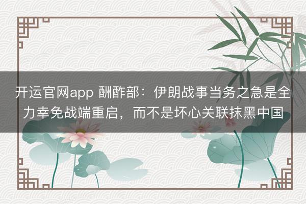 开运官网app 酬酢部：伊朗战事当务之急是全力幸免战端重启，而不是坏心关联抹黑中国