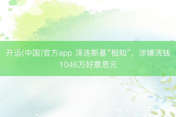开运(中国)官方app 泽连斯基“相知”，涉嫌洗钱1046万好意思元